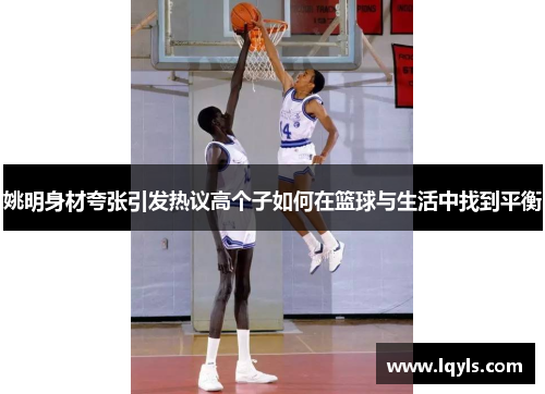 姚明身材夸张引发热议高个子如何在篮球与生活中找到平衡