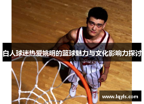 白人球迷热爱姚明的篮球魅力与文化影响力探讨