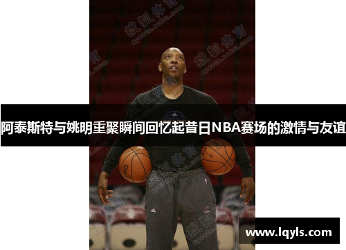 阿泰斯特与姚明重聚瞬间回忆起昔日NBA赛场的激情与友谊