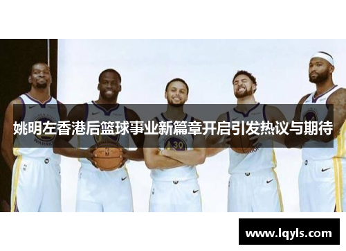姚明左香港后篮球事业新篇章开启引发热议与期待