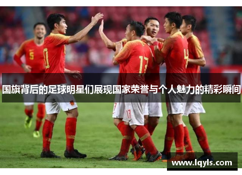 国旗背后的足球明星们展现国家荣誉与个人魅力的精彩瞬间