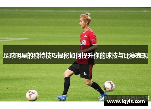 足球明星的独特技巧揭秘如何提升你的球技与比赛表现