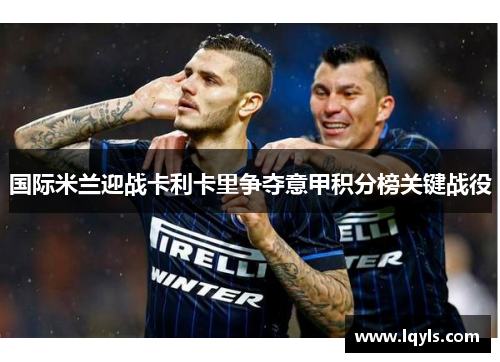 国际米兰迎战卡利卡里争夺意甲积分榜关键战役