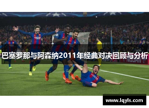 巴塞罗那与阿森纳2011年经典对决回顾与分析